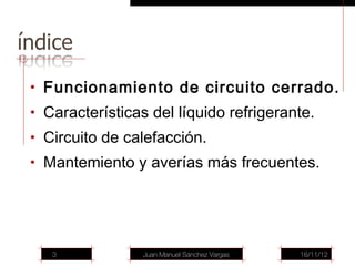 • Funcionamiento de circuito cerrado.
• Características del líquido refrigerante.
• Circuito de calefacción.
• Mantemiento y averías más frecuentes.




   3             Juan Manuel Sánchez Vargas   16/11/12
 