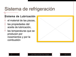 Sistema de refrigeración
Sistema de Lubricación
• el material de las piezas,
• las propiedades del
  aceite de lubricación,
• las temperaturas que se
  producen por
  rozamientos y por la
  combustión




     6                  Juan Manuel Sánchez Vargas   16/11/12
 