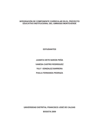 1
INTEGRACIÓN DE COMPONENTE CURRICULAR EN EL PROYECTO
EDUCATIVO INSTITUCIONAL DEL GIMNASIO MONTEVERDE
ESTUDIANTES
JUANITA IVETE BARON PEÑA
VANESA CASTRO RODRIGUEZ
YULY GONZALEZ BARRERA
PAULA FERNANDA PEDRAZA
UNIVERSIDAD DISTRITAL FRANCISCO JOSÉ DE CALDAS
BOGOTA 2009
 