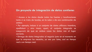 Un proyecto de integración de datos contiene:
• Acceso a los datos desde todas las fuentes y localizaciones
tanto si se trata de locales, en la nube o de una combinación de
ambos.
• Por ejemplo, incluso si un conjunto de datos utilizara «nombre,
apellidos» y otro «nom, ape», el conjunto integrado se
asegurará de que en ambos casos los datos van al lugar
correcto.
• Entrega de datos integrados al negocio justo en el momento en
que la empresa los necesita, ya sea por lotes, casi en tiempo
real o en tiempo real.
 
