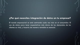 ¿Por qué necesitas integración de datos en tu empresa?
El mundo empresarial se está centrando cada vez más en el consumidor. El
uso de datos para tener expectativas más claras de las demandas de los
clientes es vital, y hacerlo de manera rentable es esencial.
 