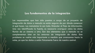 Los fundamentos de la integración
Los responsables que han sido puestos a cargo de un proyecto de
integración de datos a menudo no están seguros de por dónde comenzar
ni qué hacer. Los metadatos lo son todo. Entender el flujo de información.
Una vez identificada la fuente, es necesario averiguar cómo los datos
fluirán de un sistema a otro. Son dos elementos que a menudo no se
complementan bien en los entornos de integración de datos. Este
problema se vuelve más importante a medida que avanzamos hacia la
nube, ya que los datos a están físicamente fuera de nuestro control.
 