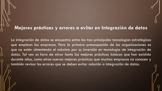 Mejores prácticas y errores a evitar en Integración de datos
La integración de datos se encuentra entre las tres principales tecnologías estratégicas
que emplean las empresas. Pero la primera preocupación de las organizaciones es
que no estén obteniendo el máximo por su inversión en tecnología de integración de
datos. Tal vez es hora de mirar tanto las mejores prácticas básicas que han existido
durante años, como otras nuevas mejores prácticas que muchas empresas no conocen y
también revisar los errores que se deben evitar relación a integración de datos.
 