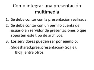 Como integrar una presentación
multimedia
1. Se debe contar con la presentación realizada.
2. Se debe contar con un perfil o cuenta de
usuario en servidor de presentaciones o que
soporten este tipo de archivos.
3. Los servidores pueden ser por ejemplo:
Slideshared,prezi,presentación(Gogle),
Blog, entre otros.
 
