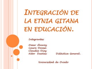 INTEGRACIÓN DE
LA ETNIA GITANA
EN EDUCACIÓN.
 •Integrantes:


 •Omar  Álvarez
 •Laura Devesa
 •Claudia Díaz
 •Aitor Dueñas       Didáctica General .


         Universidad de Oviedo
 