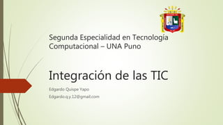 Integración de las TIC
Edgardo Quispe Yapo
Edgardo.q.y.12@gmail.com
Segunda Especialidad en Tecnología
Computacional – UNA Puno
 