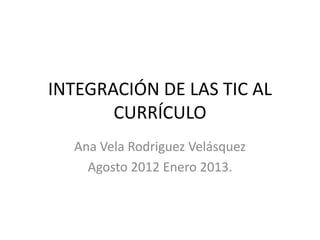 INTEGRACIÓN DE LAS TIC AL
       CURRÍCULO
  Ana Vela Rodriguez Velásquez
    Agosto 2012 Enero 2013.
 