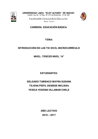 UNIVERSIDAD LAICA “ELOY ALFARO” DE MANABI
Creado Ley No. 10 Reg. Of. 313 de Noviembre 13 de 1985
Facultadde Cienciasde la Educación
Manta - Ecuador
CARRERA: EDUCACIÓN BÁSICA
TEMA:
INTRODUCCIÓN DE LAS TIC EN EL MICROCURRÍCULO
NIVEL: TERCER NIVEL “A”
ESTUDIANTES:
DELGADO TUMBACO MAYRA SUSANA
TEJENA PISFIL DENISSE MELISSA
YESICA YESENIA VILLAMAR CHELE
AÑO LECTIVO
2016 – 2017
 