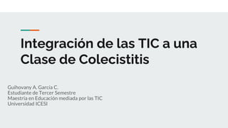 Integración de las TIC a una
Clase de Colecistitis
Guihovany A. García C.
Estudiante de Tercer Semestre
Maestría en Educación mediada por las TIC
Universidad ICESI
 