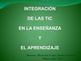 INTEGRACIÓN
DE LAS TIC
EN LA ENSEÑANZA
Y
EL APRENDIZAJE
Maestra: María del Verdún Santos Garandán
Minas, junio 2014
 