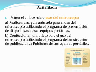 Actividad 2
1. Miren el enlace sobre usos del microscopio
a) Realicen una guía animada para el uso del
microscopio utilizando el programa de presentación
de diapositivas de sus equipos portátiles.
b) Confeccionen un folleto para el uso del
microscopio utilizando el programa de construcción
de publicaciones Publisher de sus equipos portátiles.
 