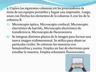 3. Copien las siguientes columnas en los procesadores de
texto de sus equipos portátiles y hagan una impresión. Luego,
unan con flechas los elementos de la columna A con los de la
columna B.
A) Microscopio óptico, Microscopio confocal, Microscopio
electrónico de barrido, Microscopio electrónico de
transferencia, Microscopio de fluorescencia
B) Se integran distintos planos de la imagen para formar una
nueva imagen tridimensional. Se utiliza para observar
partículas virales. Se colorean las muestras con
hematoxilina y eosina. Emplea un haz de electrones para
estudiar la muestra. Emplea colorantes fluorescentes.
 