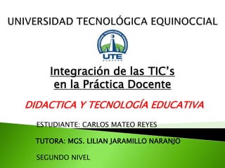 Integración de las TIC’s
en la Práctica Docente
ESTUDIANTE: CARLOS MATEO REYES
TUTORA: MGS. LILIAN JARAMILLO NARANJO
SEGUNDO NIVEL
DIDACTICA Y TECNOLOGÍA EDUCATIVA
 