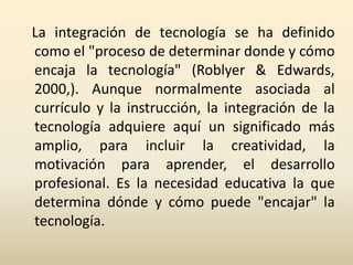La integración de tecnología se ha definido
como el "proceso de determinar donde y cómo
encaja la tecnología" (Roblyer & E...