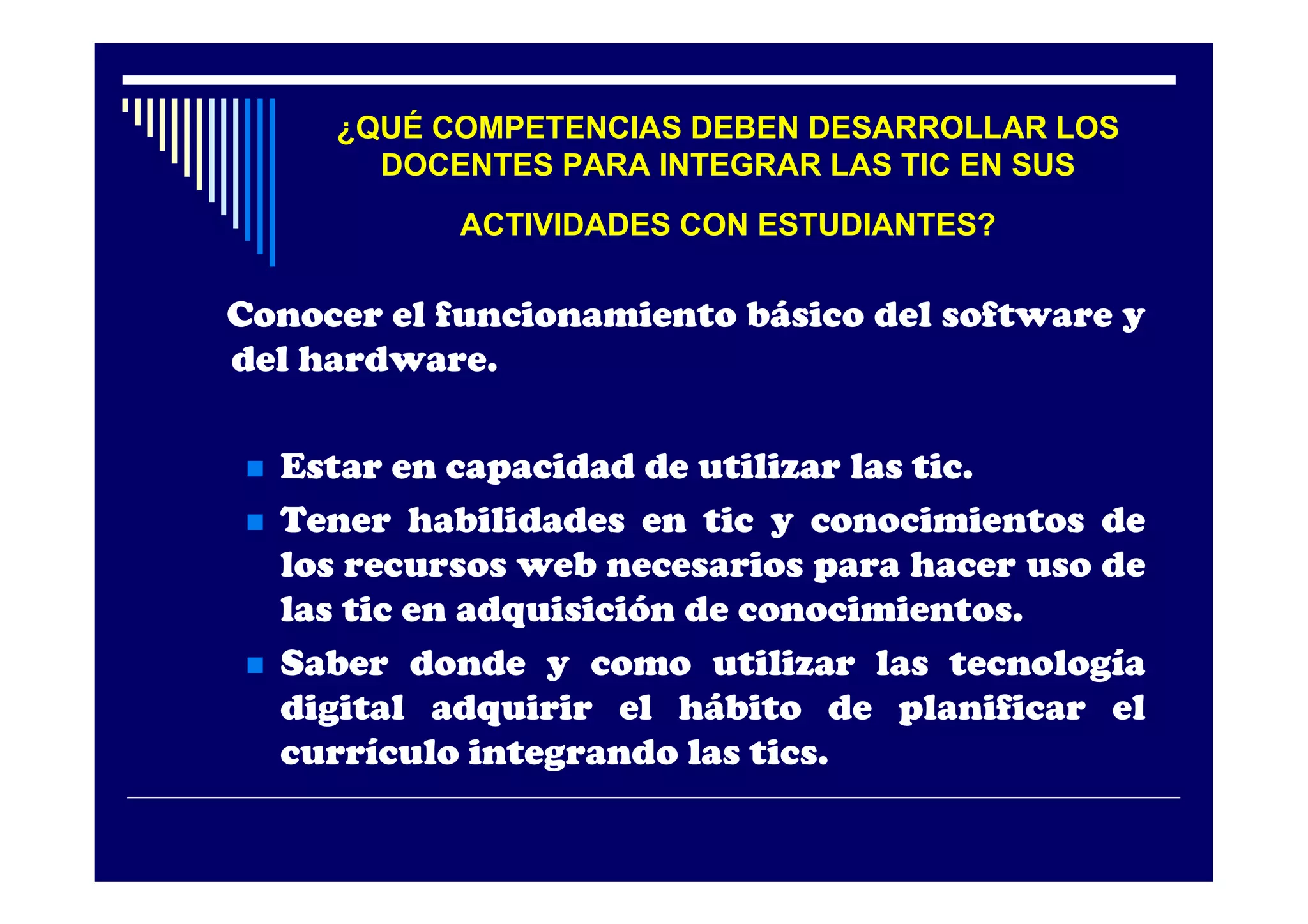 ¿QUÉ COMPETENCIAS DEBEN DESARROLLAR LOS
        DOCENTES PARA INTEGRAR LAS TIC EN SUS
             ACTIVIDADES CON ESTUDIANTES?

Conocer el funcionamiento básico del software y
del hardware.

   Estar en capacidad de utilizar las tic.
   Tener habilidades en tic y conocimientos de
    los recursos web necesarios para hacer uso de
    las tic en adquisición de conocimientos.
   Saber donde y como utilizar las tecnología
    digital adquirir el hábito de planificar el
    currículo integrando las tics.
 