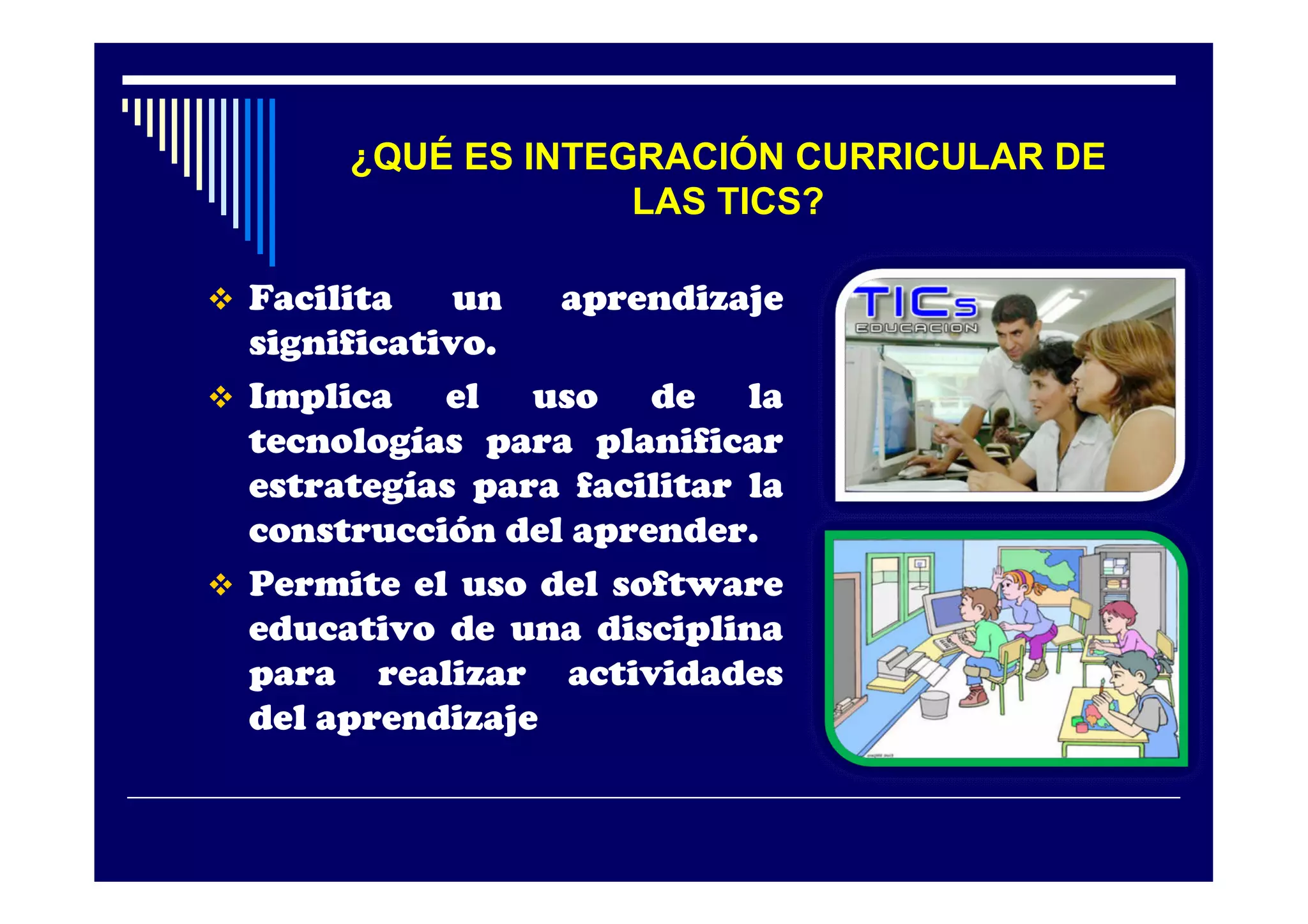 ¿QUÉ ES INTEGRACIÓN CURRICULAR DE
                    LAS TICS?

 Facilita    un  aprendizaje
  significativo.
 Implica    el uso de la
  tecnologías para planificar
  estrategías para facilitar la
  construcción del aprender.
 Permite el uso del software
  educativo de una disciplina
  para realizar actividades
  del aprendizaje
 