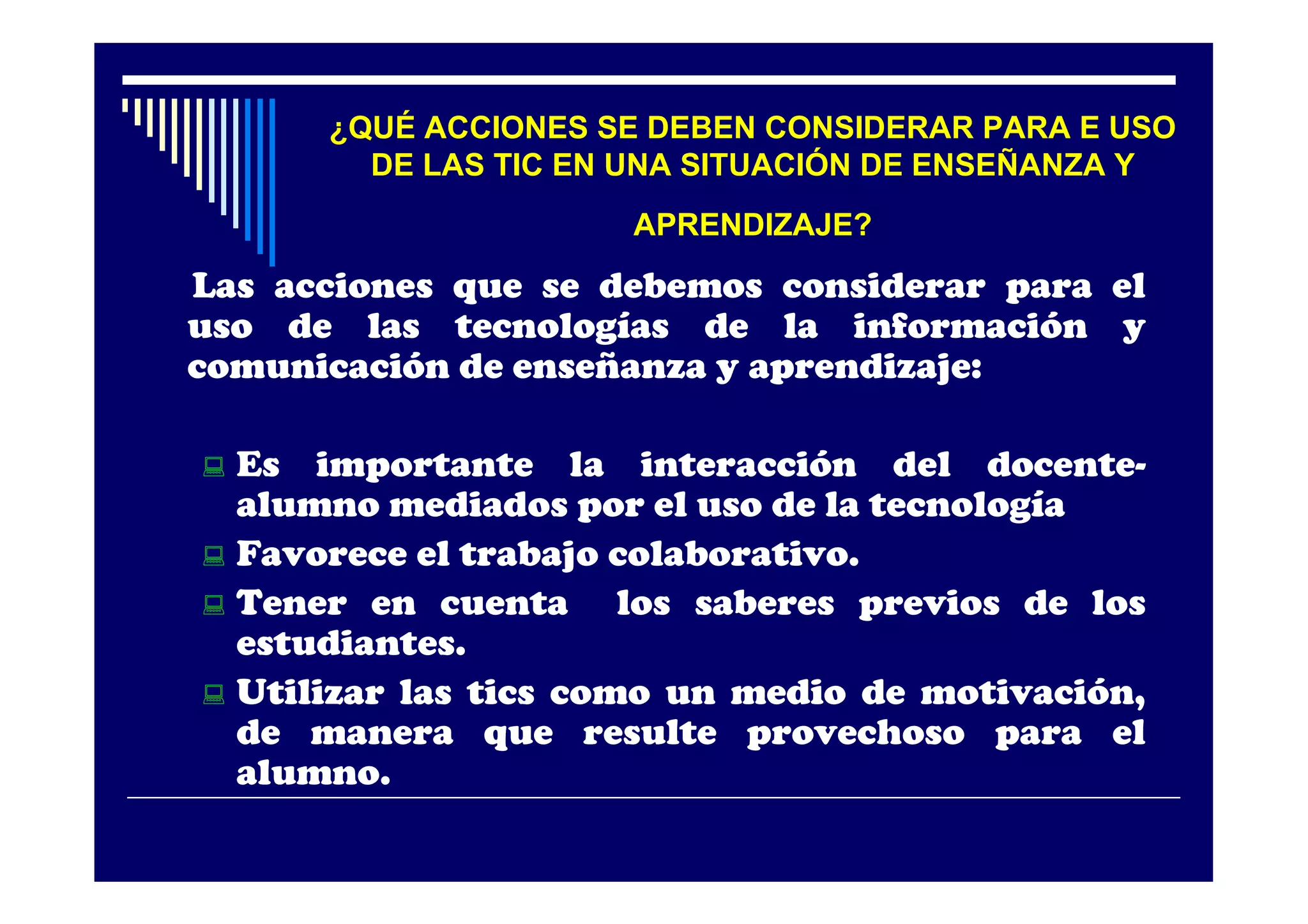 ¿QUÉ ACCIONES SE DEBEN CONSIDERAR PARA E USO
        DE LAS TIC EN UNA SITUACIÓN DE ENSEÑANZA Y
                      APRENDIZAJE?
Las acciones que se debemos considerar para el
uso de las tecnologías de la información y
comunicación de enseñanza y aprendizaje:

 Es importante la interacción del docente-
  alumno mediados por el uso de la tecnología
 Favorece el trabajo colaborativo.
 Tener en cuenta      los saberes previos de los
  estudiantes.
 Utilizar las tics como un medio de motivación,
  de manera que resulte provechoso para el
  alumno.
 