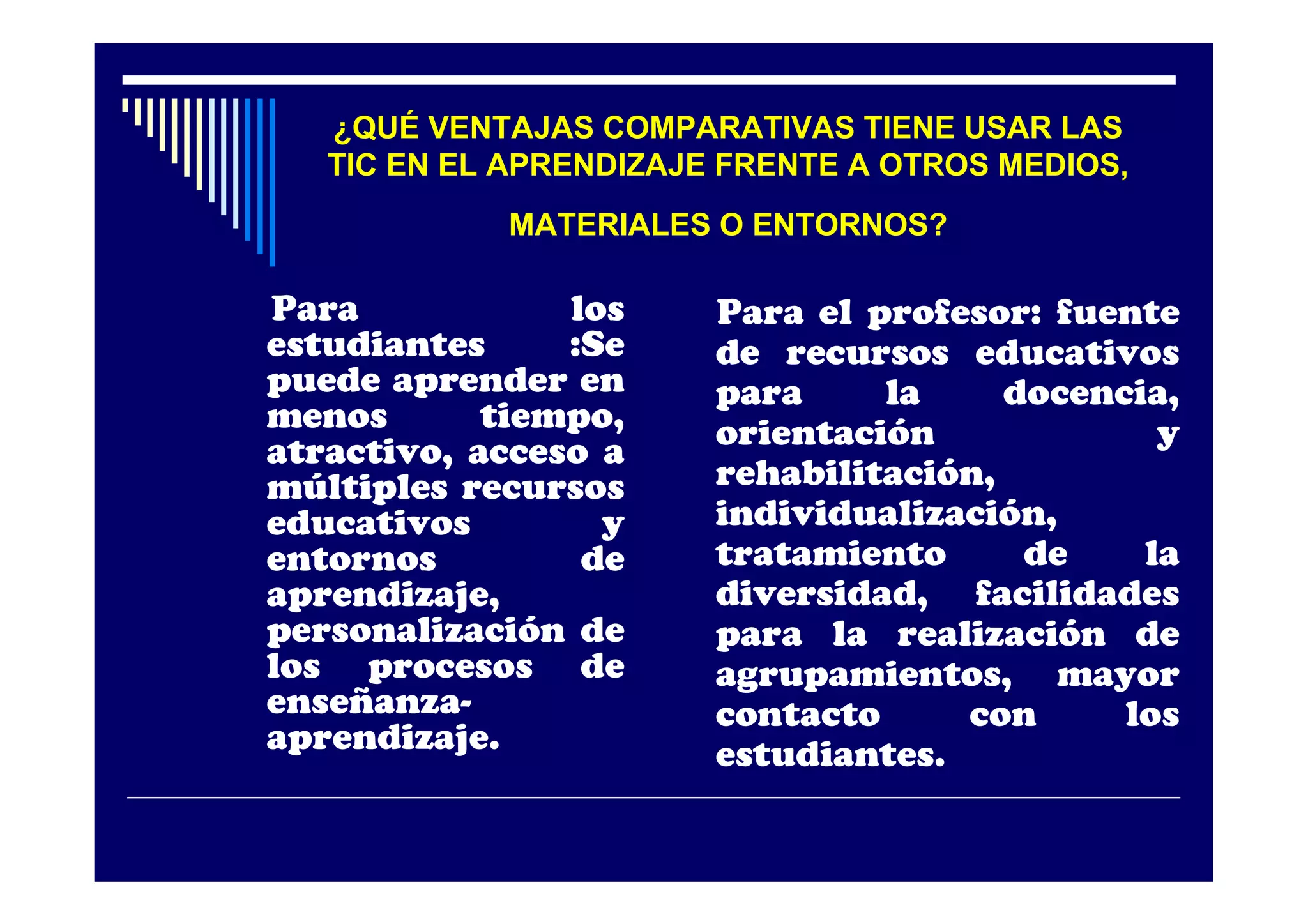 ¿QUÉ VENTAJAS COMPARATIVAS TIENE USAR LAS
   TIC EN EL APRENDIZAJE FRENTE A OTROS MEDIOS,
            MATERIALES O ENTORNOS?

Para            los     Para el profesor: fuente
estudiantes     :Se     de recursos educativos
puede aprender en       para     la     docencia,
menos       tiempo,     orientación             y
atractivo, acceso a
múltiples recursos      rehabilitación,
educativos        y     individualización,
entornos         de     tratamiento      de    la
aprendizaje,            diversidad, facilidades
personalización de      para la realización de
los procesos de         agrupamientos, mayor
enseñanza-              contacto     con      los
aprendizaje.            estudiantes.
 