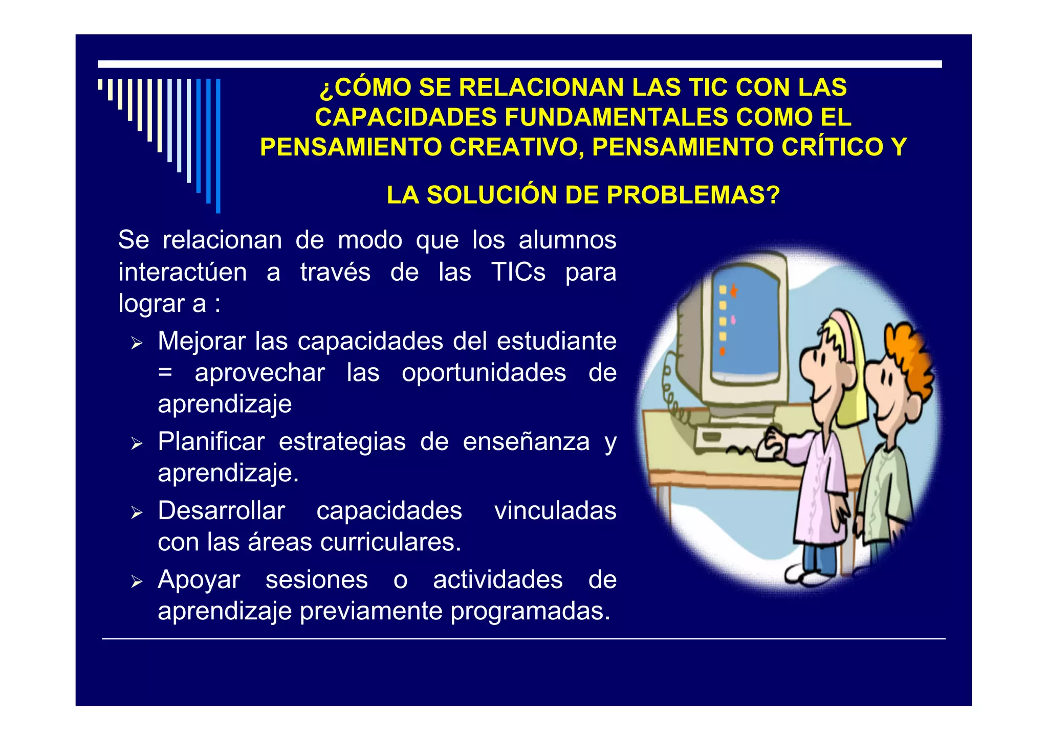 ¿CÓMO SE RELACIONAN LAS TIC CON LAS
              CAPACIDADES FUNDAMENTALES COMO EL
           PENSAMIENTO CREATIVO, PENSAMIENTO CRÍTICO Y
                      LA SOLUCIÓN DE PROBLEMAS?
Se relacionan de modo que los alumnos
interactúen a través de las TICs para
lograr a :
  Mejorar las capacidades del estudiante
    = aprovechar las oportunidades de
    aprendizaje
  Planificar estrategias de enseñanza y
    aprendizaje.
  Desarrollar   capacidades vinculadas
    con las áreas curriculares.
  Apoyar sesiones o actividades de
    aprendizaje previamente programadas.
 