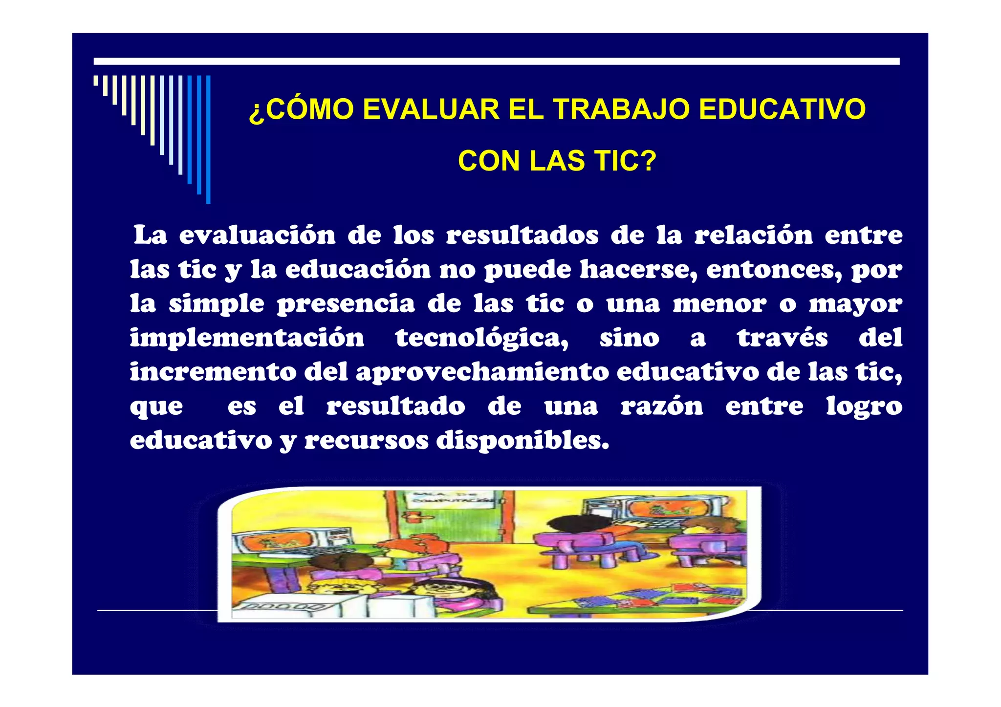 ¿CÓMO EVALUAR EL TRABAJO EDUCATIVO
                      CON LAS TIC?

La evaluación de los resultados de la relación entre
las tic y la educación no puede hacerse, entonces, por
la simple presencia de las tic o una menor o mayor
implementación tecnológica, sino a través del
incremento del aprovechamiento educativo de las tic,
que     es el resultado de una razón entre logro
educativo y recursos disponibles.
 