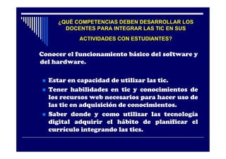 ¿QUÉ COMPETENCIAS DEBEN DESARROLLAR LOS
        DOCENTES PARA INTEGRAR LAS TIC EN SUS
             ACTIVIDADES CON ESTUDIANTES?

Conocer el funcionamiento básico del software y
del hardware.

   Estar en capacidad de utilizar las tic.
   Tener habilidades en tic y conocimientos de
    los recursos web necesarios para hacer uso de
    las tic en adquisición de conocimientos.
   Saber donde y como utilizar las tecnología
    digital adquirir el hábito de planificar el
    currículo integrando las tics.
 