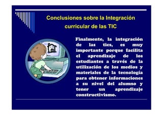 Conclusiones sobre la Integración
      curricular de las TIC

          Finalmente, la integración
          de    las   tics,   es  muy
          importante porque facilita
          el    aprendizaje    de   los
          estudiantes a través de la
          utilización de los medios y
          materiales de la tecnología
          para obtener informaciones
          a su nivel del alumno y
          tener     un      aprendizaje
          constructivismo.
 