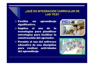 ¿QUÉ ES INTEGRACIÓN CURRICULAR DE
                    LAS TICS?

 Facilita    un  aprendizaje
  significativo.
 Implica    el uso de la
  tecnologías para planificar
  estrategías para facilitar la
  construcción del aprender.
 Permite el uso del software
  educativo de una disciplina
  para realizar actividades
  del aprendizaje
 