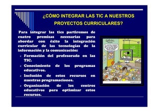¿CÓMO INTEGRAR LAS TIC A NUESTROS
                  PROYECTOS CURRICULARES?
Para integrar las tics partiremos de
cuatro    premisas    necesarias    para
abordar con éxito la integración
curricular de las tecnologías de la
información y la comunicación:
  Formación del profesorado en las
   TIC.
  Conocimiento    de los programas
   educativos.
  Inclusión   de estos recursos en
   nuestras programaciones.
  Organización     de    los    centros
   educativos para optimizar estos
   recursos.
 