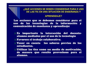 ¿QUÉ ACCIONES SE DEBEN CONSIDERAR PARA E USO
        DE LAS TIC EN UNA SITUACIÓN DE ENSEÑANZA Y
                      APRENDIZAJE?
Las acciones que se debemos considerar para el
uso de las tecnologías de la información y
comunicación de enseñanza y aprendizaje:

 Es importante la interacción del docente-
  alumno mediados por el uso de la tecnología
 Favorece el trabajo colaborativo.
 Tener en cuenta      los saberes previos de los
  estudiantes.
 Utilizar las tics como un medio de motivación,
  de manera que resulte provechoso para el
  alumno.
 