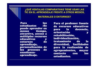 ¿QUÉ VENTAJAS COMPARATIVAS TIENE USAR LAS
   TIC EN EL APRENDIZAJE FRENTE A OTROS MEDIOS,
            MATERIALES O ENTORNOS?

Para            los     Para el profesor: fuente
estudiantes     :Se     de recursos educativos
puede aprender en       para     la     docencia,
menos       tiempo,     orientación             y
atractivo, acceso a
múltiples recursos      rehabilitación,
educativos        y     individualización,
entornos         de     tratamiento      de    la
aprendizaje,            diversidad, facilidades
personalización de      para la realización de
los procesos de         agrupamientos, mayor
enseñanza-              contacto     con      los
aprendizaje.            estudiantes.
 