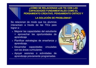¿CÓMO SE RELACIONAN LAS TIC CON LAS
              CAPACIDADES FUNDAMENTALES COMO EL
           PENSAMIENTO CREATIVO, PENSAMIENTO CRÍTICO Y
                      LA SOLUCIÓN DE PROBLEMAS?
Se relacionan de modo que los alumnos
interactúen a través de las TICs para
lograr a :
  Mejorar las capacidades del estudiante
    = aprovechar las oportunidades de
    aprendizaje
  Planificar estrategias de enseñanza y
    aprendizaje.
  Desarrollar   capacidades vinculadas
    con las áreas curriculares.
  Apoyar sesiones o actividades de
    aprendizaje previamente programadas.
 