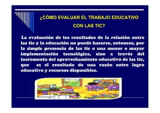 ¿CÓMO EVALUAR EL TRABAJO EDUCATIVO
                      CON LAS TIC?

La evaluación de los resultados de la relación entre
las tic y la educación no puede hacerse, entonces, por
la simple presencia de las tic o una menor o mayor
implementación tecnológica, sino a través del
incremento del aprovechamiento educativo de las tic,
que     es el resultado de una razón entre logro
educativo y recursos disponibles.
 