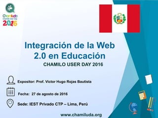 Integración de la Web
2.0 en Educación
Expositor: Prof. Victor Hugo Rojas Bautista
CHAMILO USER DAY 2016
Fecha: 27 de agosto de 2016
Sede: IEST Privado CTP – Lima, Perú
<AQUÍ
COLOCAR
BANDERA
PAÍS DE LA SEDE>
www.chamiluda.org
 