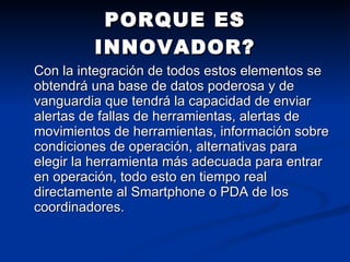 Con la integración de todos estos elementos se obtendrá una base de datos poderosa y de vanguardia que tendrá la capacidad de enviar alertas de fallas de herramientas, alertas de movimientos de herramientas, información sobre condiciones de operación, alternativas para elegir la herramienta más adecuada para entrar en operación, todo esto en tiempo real directamente al Smartphone o PDA de los coordinadores.  PORQUE ES INNOVADOR? 