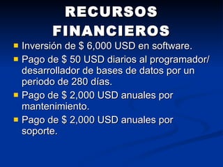 RECURSOS FINANCIEROS Inversión de $ 6,000 USD en software. Pago de $ 50 USD diarios al programador/desarrollador de bases de datos por un periodo de 280 días. Pago de $ 2,000 USD anuales por mantenimiento. Pago de $ 2,000 USD anuales por soporte. 