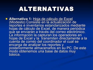 ALTERNATIVAS Alternativa 1:   Hoja de cálculo de Excel  (Modesto)  Consiste en la actualización de reportes e inventarios estandarizados mediante hojas de cálculo de Excel, de manera periódica que se enviarán a través del correo electrónico. La información la capturan los operadores en hojas de Excel y la  transmiten directamente a la cuenta de correo del coordinador el cual se encarga de analizar los reportes y posteriormente almacenarlos en su PC. De este modo obtenemos una base de datos muy básica.  