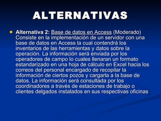 ALTERNATIVAS Alternativa 2:   Base de datos en Access  (Moderado)  Consiste en la implementación de un servidor con una base de datos en Access la cual contendrá los inventarios de las herramientas y datos sobre la operación. La información será enviada por los operadores de campo lo cuales llenaran un formato estandarizado en una hoja de cálculo en Excel hacia los correos del personal encargado de recopilar la información de ciertos pozos y cargarla a la base de datos. La información será consultada por los coordinadores a través de estaciones de trabajo o clientes delgados instalados en sus respectivas oficinas  