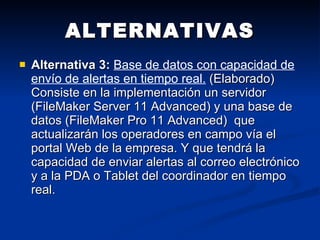 ALTERNATIVAS Alternativa 3:   Base de datos con capacidad de envío de alertas en tiempo real.  (Elaborado) Consiste en la implementación un servidor (FileMaker Server 11 Advanced) y una base de datos (FileMaker Pro 11 Advanced)  que actualizarán los operadores en campo vía el portal Web de la empresa. Y que tendrá la capacidad de enviar alertas al correo electrónico y a la PDA o Tablet del coordinador en tiempo real. 