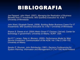 BIBLIOGRAFIA Joe Peppard, John Ward. (2007).  Managing the Realization of Business Benefits from IT Investments. MIS Quarterly Executive Vo. 6 No 1  University of Minnesota John Ward, Elizabeth Daniel. (2008).  Building Better Business Cases For IT Investments. MIS Quarterly Executive Vo. 6 No 1  University of Minnesota Sharon S. Dawes et al.  (2004)  Makin Smart IT Choices. ( 2nd ed). Center for technology in government, University at Albany, SUNY. USA Kai R.T. Larsen, Peter A. Bloniarz .  (2000).  Performance Model for Web Service Investment . Communication of the ACM, Vol. 3 No 2 (109-115) University at Albany Sandor P. Shuman, John Rohrbauhg . (1991).  Decision Conferencing for System Planning . Information and Management 21 (147-159) North-Holland 