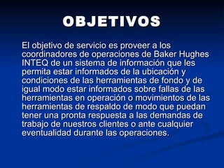 OBJETIVOS El objetivo de servicio es proveer a los coordinadores de operaciones de Baker Hughes INTEQ de un sistema de información que les permita estar informados de la ubicación y condiciones de las herramientas de fondo y de igual modo estar informados sobre fallas de las herramientas en operación o movimientos de las herramientas de respaldo de modo que puedan tener una pronta respuesta a las demandas de trabajo de nuestros clientes o ante cualquier eventualidad durante las operaciones. 