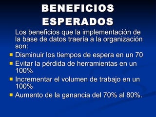 BENEFICIOS ESPERADOS Los beneficios que la implementación de la base de datos traería a la organización son:  Disminuir los tiempos de espera en un 70  Evitar la pérdida de herramientas en un 100%  Incrementar el volumen de trabajo en un 100%  Aumento de la ganancia del 70% al 80%. 