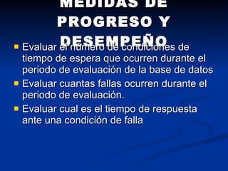 MEDIDAS DE PROGRESO Y DESEMPEÑO Evaluar el número de condiciones de tiempo de espera que ocurren durante el periodo de evaluación de la base de datos Evaluar cuantas fallas ocurren durante el periodo de evaluación. Evaluar cual es el tiempo de respuesta ante una condición de falla  