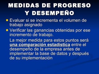 Evaluar si se incrementa el volumen de trabajo asignado  Verificar las ganancias obtenidas por ese incremento de trabajo.  La mejor medida para estos puntos será  una comparación estadística  entre el desempeño de la empresa antes de implementar la base de datos y después de su implementación MEDIDAS DE PROGRESO Y DESEMPEÑO 