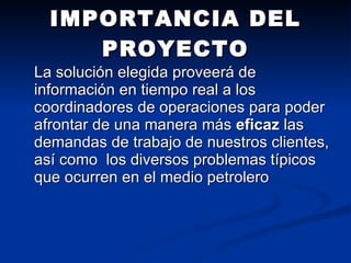 IMPORTANCIA DEL PROYECTO La solución elegida proveerá de información en tiempo real a los coordinadores de operaciones para poder afrontar de una manera más  eficaz  las demandas de trabajo de nuestros clientes, así como  los diversos problemas típicos que ocurren en el medio petrolero  