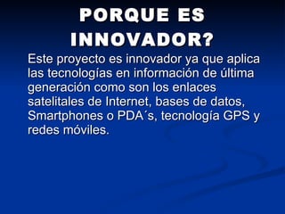 PORQUE ES INNOVADOR? Este proyecto es innovador ya que aplica las tecnologías en información de última generación como son los enlaces satelitales de Internet, bases de datos, Smartphones o PDA´s, tecnología GPS y redes móviles.  