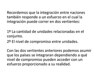 Recordemos que la integración entre naciones
también responde a un esfuerzo en el cual la
integración puede correr en dos vertientes:
1º La cantidad de unidades relacionadas en el
conjunto.
2º El nivel de compromiso entre unidades.
Con las dos vertientes anteriores podemos asumir
que los países se integraran dependiendo a qué
nivel de compromiso pueden acceder con un
esfuerzo proporcionado a su realidad.
 