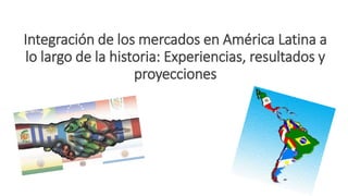 Integración de los mercados en América Latina a
lo largo de la historia: Experiencias, resultados y
proyecciones
 