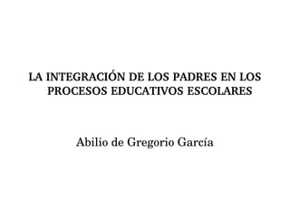 LA INTEGRACIÓN DE LOS PADRES EN LOS PROCESOS EDUCATIVOS ESCOLARES Abilio de Gregorio García 