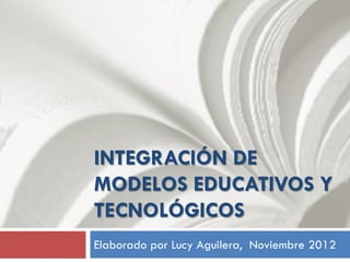 INTEGRACIÓN DE
MODELOS EDUCATIVOS Y
TECNOLÓGICOS
Elaborado por Lucy Aguilera, Noviembre 2012
 