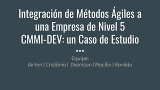 Integración de Métodos Ágiles a
una Empresa de Nivel 5
CMMI-DEV: un Caso de Estudio
Equipe:
Airton | Crislânio | Dieinison | Macílio | Ronildo
 